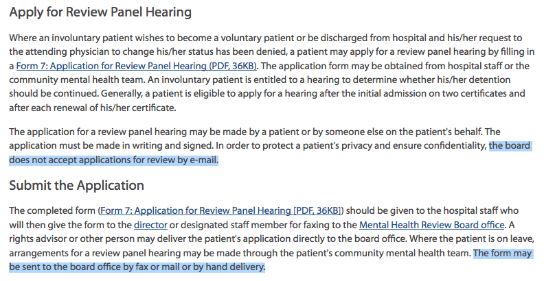 Apply for Review Panel Hearing Where an involuntary patient wishes to become a voluntary patient or be discharged from hospital and his/her request to the attending physician to change his/her status has been denied, a patient may apply for a review panel hearing by filling in a Form 7: Application for Review Panel Hearing (PDF, 36KB). The application form may be obtained from hospital staff or the community mental health team. An involuntary patient is entitled to a hearing to determine whether his/her detention should be continued. Generally, a patient is eligible to apply for a hearing after the initial admission on two certificates and after each renewal of his/her certificate. The application for a review panel hearing may be made by a patient or by someone else on the patient's behalf. The application must be made in writing and signed. In order to protect a patient's privacy and ensure confidentiality, the board does not accept applications for review by e-mail. Submit the Application The completed form (Form 7: Application for Review Panel Hearing [PDF, 36KB]) should be given to the hospital staff who will then give the form to the director or designated staff member for faxing to the Mental Health Review Board office. A rights advisor or other person may deliver the patient's application directly to the board office. Where the patient is on leave, arrangements for a review panel hearing may be made through the patient's community mental health team. The form may be sent to the board office by fax or mail or by hand delivery.