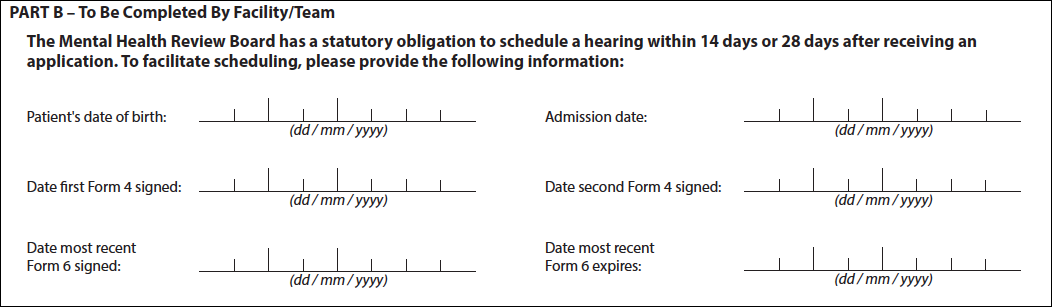 The Mental Health Review Board has a statutory obligation to schedule a hearing within 14 days or 28 days after receiving an application. To facilitate scheduling, please provide the following information: Patient's date of birth, Admission date, Date first Form 4 signed, Date second Form 4 signed, Date most recent Form 6 signed, Date most recent Form 6 expires